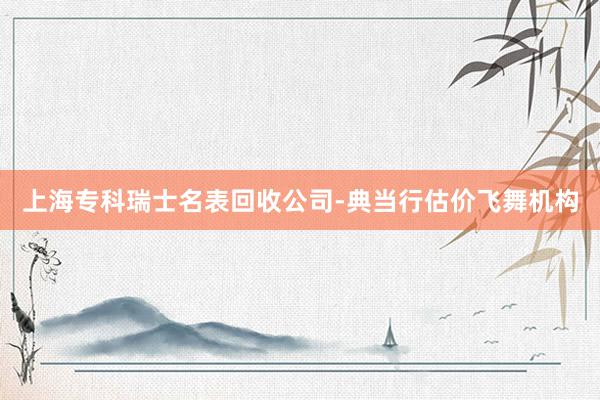 上海专科瑞士名表回收公司-典当行估价飞舞机构