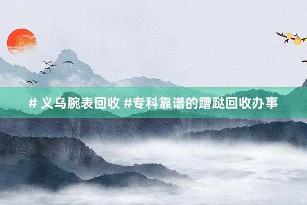 # 义乌腕表回收 #专科靠谱的蹧跶回收办事
