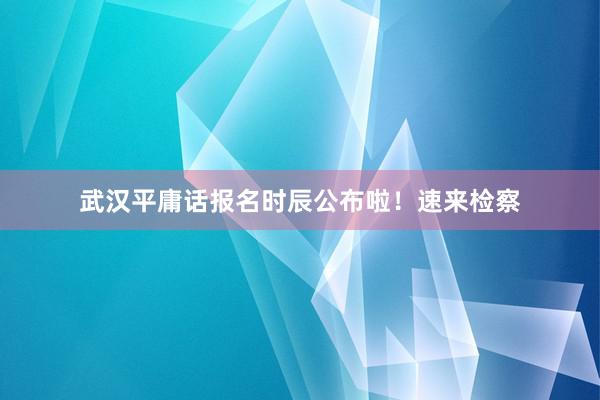 武汉平庸话报名时辰公布啦！速来检察