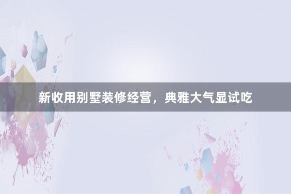 新收用别墅装修经营，典雅大气显试吃