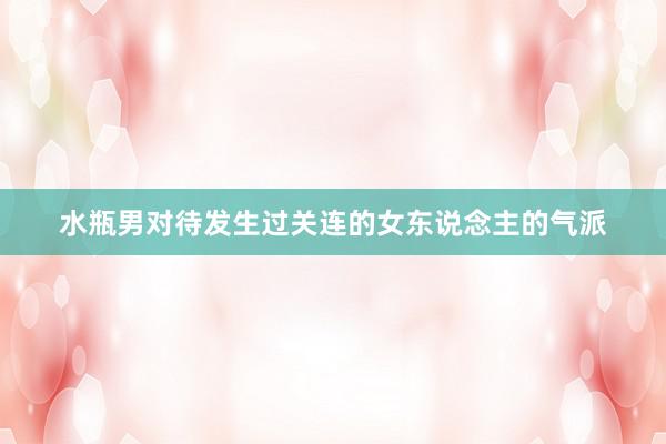 水瓶男对待发生过关连的女东说念主的气派