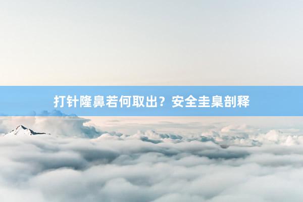 打针隆鼻若何取出？安全圭臬剖释